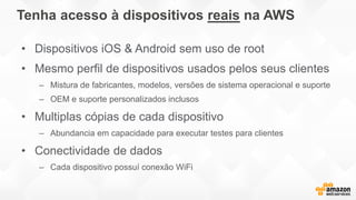 Tenha acesso à dispositivos reais na AWS
• Dispositivos iOS & Android sem uso de root
• Mesmo perfil de dispositivos usados pelos seus clientes
– Mistura de fabricantes, modelos, versões de sistema operacional e suporte
– OEM e suporte personalizados inclusos
• Multiplas cópias de cada dispositivo
– Abundancia em capacidade para executar testes para clientes
• Conectividade de dados
– Cada dispositivo possuí conexão WiFi
 