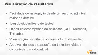 Visualização de resultados
• Facilidade de navegação desde um resumo até nível
maior de detalhe
• Log de dispositivo e de testes
• Dados de desempenho da aplicação (CPU, Memória,
Threads)
• Visualização perfeita de screenshots do dispositivo
• Arquivos de logs e execução do teste (em vídeo)
disponiveis para download
 