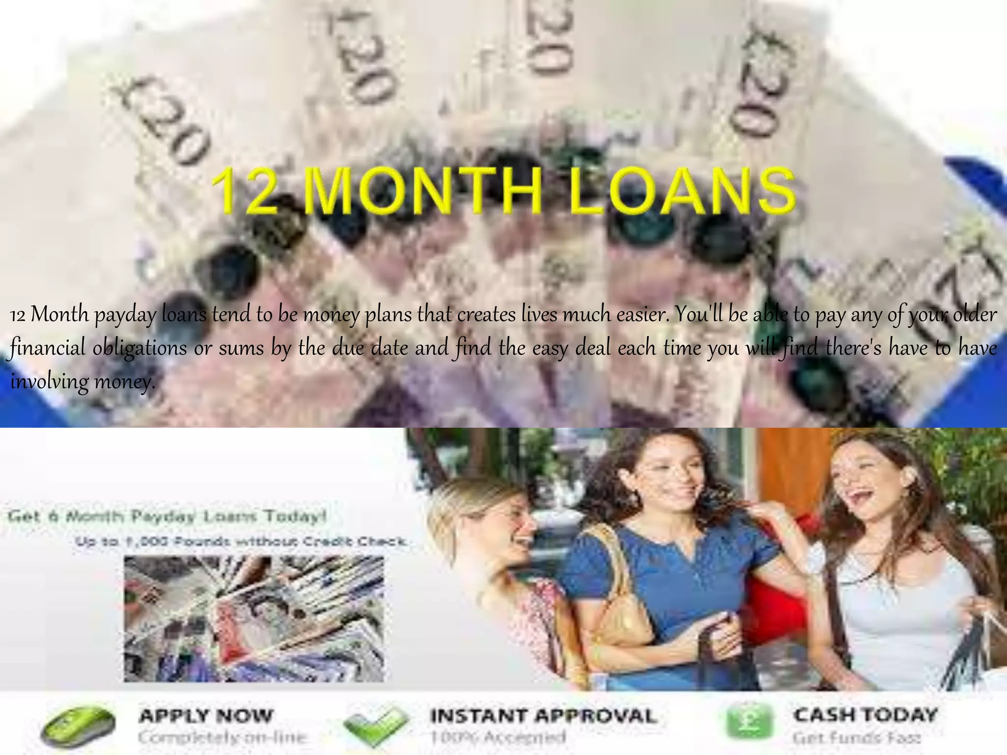 12 Month payday loans tend to be money plans that creates lives much easier. You'll be able to pay any of your older
financial obligations or sums by the due date and find the easy deal each time you will find there's have to have
involving money.
 