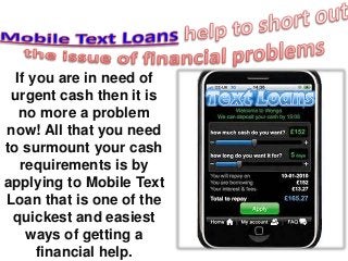 If you are in need of 
urgent cash then it is 
no more a problem 
now! All that you need 
to surmount your cash 
requirements is by 
applying to Mobile Text 
Loan that is one of the 
quickest and easiest 
ways of getting a 
financial help. 
 