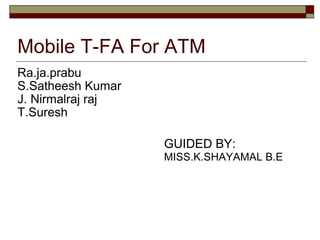 Mobile T-FA For ATM J. Nirmalraj raj S.Satheesh Kumar Ra.ja.prabu T.Suresh GUIDED BY: MISS.K.SHAYAMAL B.E 