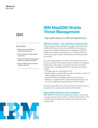 Data Sheet
IBM Security
IBM MaaS360 Mobile
Threat Management
Stop mobile malware on iOS and Android devices
Mobile malware – the next big security threat
Organizations are being transformed at an unprecedented pace with
mobility. The Bring Your Own Device (BYOD) trend continues to
spread in the enterprise. Mobile apps are creating new and efficient
workflows for employees. Seamless access to work data, emails and
content is growing in parallel, enhancing the productivity gains from
these trends.
As a result of the popularity and speed at which mobile devices have
become a mainstay of the enterprise, hackers and thieves are targeting
mobile devices with malware, creating the next big security threat.
Corporate data is especially vulnerable to rogue apps and malicious
websites.
• 138 billion apps were downloaded in 2014.1
• Mobile malware is growing. Malicious code is infecting more than 11.6
million mobile devices at any given time.2
• Recent WireLurker and Masque attacks threaten iOS devices.3,4
• Damage to a company’s brand is compounded by financial loss, with
the cost of a single breach estimated at more than $11 million.5
IT and Security leaders need a modern and robust security solution to
proactively detect, analyze and remediate mobile malware.
Stop mobile threats in your enterprise
IBM®
MaaS360®
Mobile Threat Management delivers a state-of-the-
art system to protect against malware on iOS and Android devices. You
can detect risks and manage threats before they compromise your
enterprise data.
Key benefits
• Safely support both BYOD and
corporate-owned devices
• Proactively manage mobile threats in
near real-time
• Reduce risk of sensitive data leakage of
corporate and personal information
• Take automated actions to remediate
mobile security risks
 