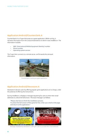 Mobile Threat Report Q1 2012




Application:Android/Counterclank.A
Counterclank.A is a Trojan that poses as a game application. While running, it
retrieves information from the compromised device on which it was installed on. The
information includes:

     •	   IMEI (International Mobile Equipment Identity) number
     •	   Phone number
     •	   Operating system version

The Trojan then connects to a remote server, and forwards the retrieved
information.




                        Counterclank.A posing as a game application




Application:Android/Steveware.A
Steveware.A attracts users by offering popular game applications at no charge, under
the pretense of offering the trial versions.

During installation, it displays a message requesting for users to enter their email
addresses to unlock the full version. The exact message is as follows:
     “Please click here to finish the installation process.
     To unlock the full version of this game for free, enter your email on the page
     and return to this application.”




     Messages displayed by Steveware.A, asking for users to provide their email addresses


11
 