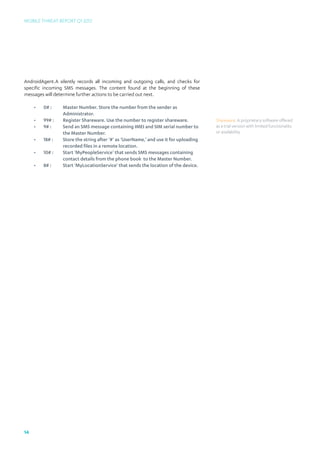 Mobile Threat Report Q1 2012




AndroidAgent.A silently records all incoming and outgoing calls, and checks for
specific incoming SMS messages. The content found at the beginning of these
messages will determine further actions to be carried out next.

     •	 0# :	   Master Number. Store the number from the sender as 			
     		Administrator.
     •	 99# :	Register Shareware. Use the number to register shareware.              Shareware: A proprietary software offered
     •	 9# :	Send an SMS message containing IMEI and SIM serial number to 	          as a trial version with limited functionality
     		         the Master Number.                                                   or availability.
     •	 18# :	Store the string after ‘#’ as ‘UserName,’ and use it for uploading 	
     		         recorded files in a remote location.
     •	 10# : 	Start ‘MyPeopleService’ that sends SMS messages containing 		
     		         contact details from the phone book to the Master Number.
     •	 8# :	Start ‘MyLocationService’ that sends the location of the device.




14
 