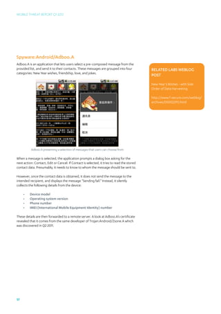 Mobile Threat Report Q1 2012




Spyware:Android/Adboo.A
Adboo.A is an application that lets users select a pre-composed message from the
provided list, and send it to their contacts. These messages are grouped into four          Related Labs Weblog
categories: New Year wishes, friendship, love, and jokes.
                                                                                            post

                                                                                            New Year’s Wishes - with Side
                                                                                            Order of Data Harvesting

                                                                                            http://www.f-secure.com/weblog/	
                                                                                            archives/00002293.html




          Adboo.A presenting a selection of messages that users can choose from

When a message is selected, the application prompts a dialog box asking for the
next action: Contact, Edit or Cancel. If Contact is selected, it tries to read the stored
contact data. Presumably, it needs to know to whom the message should be sent to.

However, once the contact data is obtained, it does not send the message to the
intended recipient, and displays the message “Sending fail.” Instead, it silently
collects the following details from the device:

     •	   Device model
     •	   Operating system version
     •	   Phone number
     •	   IMEI (International Mobile Equipment Identity) number

These details are then forwarded to a remote server. A look at Adboo.A’s certificate
revealed that it comes from the same developer of Trojan:Android/Zsone.A which
was discovered in Q2 2011.




17
 