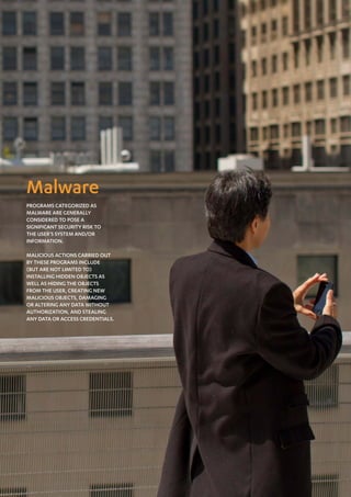Mobile Threat Report Q1 2012




Malware
Programs categorized as
malware are generally
considered to pose a
significant security risk to
the user’s system and/or
information.

Malicious actions carried out
by these programs include
(but are not limited to)
installing hidden objects as
well as hiding the objects
from the user, creating new
malicious objects, damaging
or altering any data without
authorization, and stealing
any data or access credentials.




19
 