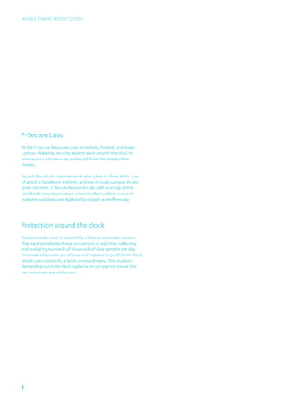 Mobile Threat Report Q1 2012




F-Secure Labs
At the F-Secure Response Labs in Helsinki, Finland, and Kuala
Lumpur, Malaysia, security experts work around the clock to
ensure our customers are protected from the latest online
threats.

Round-the-clock response work takes place in three shifts, one
of which is handled in Helsinki, and two in Kuala Lumpur. At any
given moment, F-Secure Response Labs staff is on top of the
worldwide security situation, ensuring that sudden virus and
malware outbreaks are dealt with promptly and effectively.




Protection around the clock
Response Labs work is assisted by a host of automatic systems
that track worldwide threat occurences in real time, collecting
and analyzing hundreds of thousands of data samples per day.
Criminals who make use of virus and malware to profit from these
attacks are constantly at work on new threats. This situation
demands around the clock vigilance on our part to ensure that
our customers are protected.




2
 