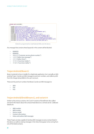 Mobile Threat Report Q1 2012




              Binder.B is programmed to install selected APKs onto the device

Any message that contains these keywords in the content will be blocked:

     •	   83589523
     •	   83589523
     •	   客服电话 (“Customer service phone number”)
     •	   元/条 (“dollar /one message”)
     •	   元/次 (“dollar /time”)
     •	   本次1元 (“one time 1 dollar”)
     •	   本次2元 (“one time 2 dollar”)




Trojan:Android/Boxer.G
Boxer.G pretends to be an installer for a legitimate application, but is actually an SMS-
sending Trojan. It sends out SMS messages to premium numbers, and collects profit
from the charges being billed to the user’s account.

These are the premium numbers that Boxer.G sends out SMS messages to:

     •	   2855
     •	   7151
     •	   9151




Trojan:Android/DroidDream.G, and variant H
Similar to the previous variants, the G and H variants of DroidDream also collect
and send information about the compromised device to a remote server. Collected
details are:

     •	   IMEI number
     •	   IMSI number
     •	   Device model
     •	   Contact information
     •	   Inbox and outbox SMS messages

These Trojans are also capable of sending SMS messages to every contact listed in
the device, as well as creating messages in the inbox that appear to be coming from
one of the listed contacts.

21
 