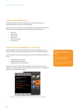 Mobile Threat Report Q1 2012




Trojan:Android/FakeAngry.A
FakeAngry.A comes in a malicious package, ‘com.i22.angrybirds,’ found in a
trojanized application (com.katecca.screenofflock).

It gathers information from the compromised device, and sends the information to
a remote location. Listed below are the details collected by FakeAngry.A:

     •	     Device ID
     •	     IMEI number
     •	     IMSI number
     •	     SDK version
     •	     SIM serial number
     •	     Subscriber ID




Trojan:Android/FakeRegSMS.A, and variant B
The FakeRegSMS Trojans are fake installers that install no real application on the
device, but collect profit from signing up the user for a subscription based service.    Related Labs Weblog
                                                                                         post
During installation, the Trojans request for permissions that will allow the following
actions:
                                                                                         Android malware employs
                                                                                         steganography? Not quite...
     •	     Modifying SD card contents
     •	     Sending out SMS messages
                                                                                         http://www.f-secure.com/weblog/	
     •	     Reading the device’s information
                                                                                         archives/00002305.html
In the latter variant, the Trojan utilizes a pseudo-cryptic technique to conceal
information in a PNG image file. The same image is used as the icon, and it becomes
visible during and after the installation.




          Permissions requested by FakeRegSMS.B, and the icon image used to hide data




22
 