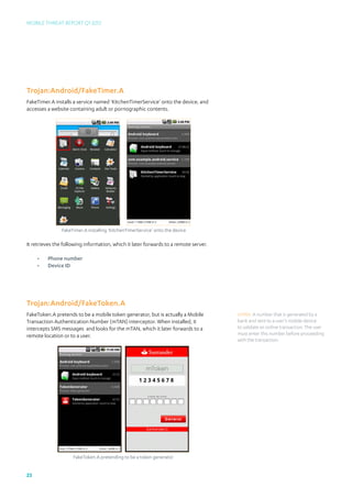 Mobile Threat Report Q1 2012




Trojan:Android/FakeTimer.A
FakeTimer.A installs a service named ‘KitchenTimerService’ onto the device, and
accesses a website containing adult or pornographic contents.




                FakeTimer.A installing ‘KitchenTimerService’ onto the device

It retrieves the following information, which it later forwards to a remote server.

     •	   Phone number
     •	   Device ID




Trojan:Android/FakeToken.A
FakeToken.A pretends to be a mobile token generator, but is actually a Mobile         mTAN: A number that is generated by a
Transaction Authentication Number (mTAN) interceptor. When installed, it              bank and sent to a user’s mobile device
intercepts SMS messages and looks for the mTAN, which it later forwards to a          to validate an online transaction. The user
remote location or to a user.                                                         must enter this number before proceeding
                                                                                      with the transaction.




                     FakeToken.A pretending to be a token generator


23
 