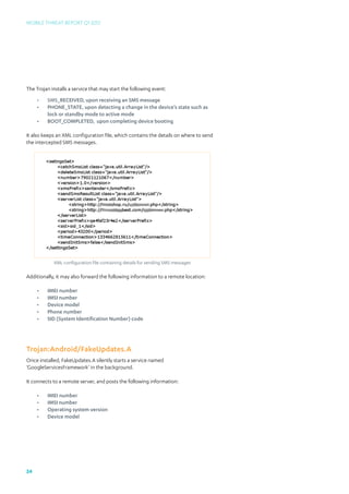 Mobile Threat Report Q1 2012




The Trojan installs a service that may start the following event:
     •	   SMS_RECEIVED, upon receiving an SMS message
     •	   PHONE_STATE, upon detecting a change in the device’s state such as 		
     	    lock or standby mode to active mode
     •	   BOOT_COMPLETED, upon completing device booting

It also keeps an XML configuration file, which contains the details on where to send
the intercepted SMS messages.




            XML configuration file containing details for sending SMS messages

Additionally, it may also forward the following information to a remote location:

     •	   IMEI number
     •	   IMSI number
     •	   Device model
     •	   Phone number
     •	   SID (System Identification Number) code




Trojan:Android/FakeUpdates.A
Once installed, FakeUpdates.A silently starts a service named
‘GoogleServicesFramework’ in the background.

It connects to a remote server, and posts the following information:

     •	   IMEI number
     •	   IMSI number
     •	   Operating system version
     •	   Device model




24
 