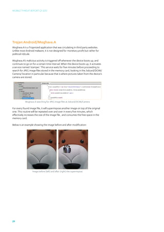 Mobile Threat Report Q1 2012




Trojan:Android/Moghava.A
Moghava.A is a Trojanized application that was circulating in third party websites.
Unlike most Android malware, it is not designed for monetary profit but rather for
political ridicule.

Moghava.A’s malicious activity is triggered off whenever the device boots up, and
continues to go on for a certain time interval. When the device boots up, it activates
a service named ‘stamper.’ This service waits for five minutes before proceeding to
search for JPEG image files stored in the memory card, looking in the /sdcard/DCIM/
Camera/ location in particular because that is where pictures taken from the device’s
camera are stored.




            Moghava.A searching for JPEG image files at /sdcard/DCIM/Camera

For every found image file, it will superimpose another image on top of the original
one. This routine will be repeated over and over in every five minutes, which
effectively increases the size of the image file , and consumes the free space in the
memory card.

Below is an example showing the image before and after modification:




                   Image before (left) and after (right) the superimpose




29
 