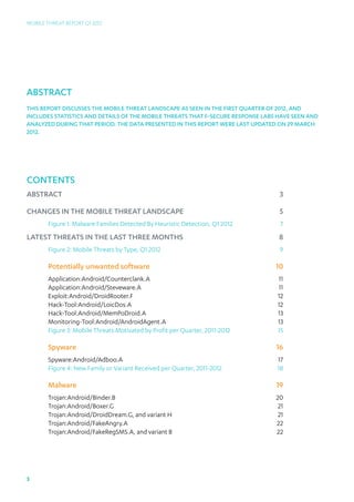 Mobile Threat Report Q1 2012




abstract
THIS REPORT DISCUSSES THE MOBILE THREAT LANDSCAPE AS SEEN IN THE First QUARTER OF 2012, AND
INCLUDES STATISTICS AND DETAILS OF THE MOBILE THREATS THAT F-SECURE RESPONSE LABS HAVE SEEN AND
ANALYZED DURING THAT PERIOD. The data presented in this report were last updated on 29 march
2012.




Contents
abstract3

Changes in the mobile threat landscape                                           5
       Figure 1: Malware Families Detected By Heuristic Detection, Q1 2012       7
Latest threats in the last three months                                          8
       Figure 2: Mobile Threats by Type, Q1 2012                                 9

       Potentially unwanted software                                            10
       Application:Android/Counterclank.A11
       Application:Android/Steveware.A11
       Exploit:Android/DroidRooter.F12
       Hack-Tool:Android/LoicDos.A12
       Hack-Tool:Android/MemPoDroid.A                                       13
       Monitoring-Tool:Android/AndroidAgent.A                               13
       Figure 3: Mobile Threats Motivated by Profit per Quarter, 2011-2012  15

       Spyware                                                                  16
       Spyware:Android/Adboo.A17
       Figure 4: New Family or Variant Received per Quarter, 2011-2012  18

       Malware                                                                  19
       Trojan:Android/Binder.B20
       Trojan:Android/Boxer.G21
       Trojan:Android/DroidDream.G, and variant H 21
       Trojan:Android/FakeAngry.A22
       Trojan:Android/FakeRegSMS.A, and variant B 22




3
 