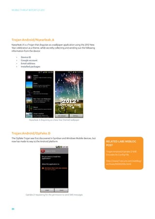 Mobile Threat Report Q1 2012




Trojan:Android/Nyearleak.A
Nyearleak.A is a Trojan that disguises as a wallpaper application using the 2012 New
Year celebration as a theme, while secretly collecting and sending out the following
information from the device:

     •	   Device ID
     •	   Google account
     •	   Email address
     •	   Installed packages




                 Nyearleak.A disguising as a New Year themed wallpaper




Trojan:Android/OpFake.D
The Opfake Trojan was first discovered in Symbian and Windows Mobile devices, but
now has made its way to the Android platform.                                          Related Labs Weblog
                                                                                       post

                                                                                       Trojan:Android/OpFake.D Still
                                                                                       Encodes Its Config File

                                                                                       http://www.f-secure.com/weblog/	
                                                                                       archives/00002306.html




              OpFake.D requesting for the permission to send SMS messages




30
 