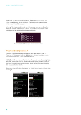 Mobile Threat Report Q1 2012




Similar to its counterpart on other platforms, Opfake.D also masquerades as an
Opera mini application. During installation, it only requests for one permission,
which is to send out SMS messages.

When OpFake.D is launched, it sends out SMS messages to certain numbers. The
messages’ contents and telephone numbers are stored in an encoded file named
‘config.xml’ but can be decoded using base64 decoding.




               The content of the SMS messages, and the recipient number




Trojan:Android/Qicsomos.A
Qicsomos.A promotes itself as an application called ‘Détecteur de Carrier IQ,’ a
French term that translates to Carrier IQ Detector. It claims to detect and remove a
controversial application, Carrier IQ, from the device.

In 2011, Carrier IQ was a source of some concern for security researchers and privacy
advocates, as the application was alleged to have been silently installed by telecom
operators onto their customer’s devices and used to gather information, including
data usage and location details.

Qicsomos.A essentially takes advantage of fears raised by this issue to trick users into
installing it.




                Qicsomos.A presenting the ‘Desinstaller’ (Uninstall) button




31
 