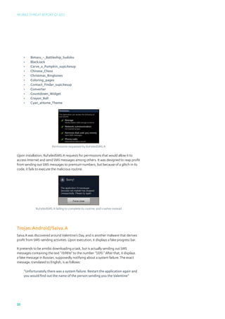 Mobile Threat Report Q1 2012




     •	   Bimaru_-_Battleship_Sudoku
     •	   BlackJack
     •	   Carve_a_Pumpkin_supLitesup
     •	   Chinese_Chess
     •	   Christmas_Ringtones
     •	   Coloring_pages
     •	   Contact_Finder_supLitesup
     •	   Converter
     •	   Countdown_Widget
     •	   Crayon_Ball
     •	   Cyan_aHome_Theme




                         Permissions requested by RuFailedSMS.A

Upon installation, RuFailedSMS.A requests for permissions that would allow it to
access Internet and send SMS messages among others. It was designed to reap profit
from sending out SMS messages to premium numbers, but because of a glitch in its
code, it fails to execute the malicious routine.




             RuFailedSMS.A failing to complete its routine, and crashes instead




Trojan:Android/Saiva.A
Saiva.A was discovered around Valentine’s Day, and is another malware that derives
profit from SMS-sending activities. Upon execution, it displays a fake progress bar.

It pretends to be amidst downloading a task, but is actually sending out SMS
messages containing the text “rb9816” to the number “5370.” After that, it displays
a fake message in Russian, supposedly notifying about a system failure. The exact
message, translated to English, is as follows:

     “Unfortunately there was a system failure. Restart the application again and
     you would find out the name of the person sending you the Valentine”




33
 