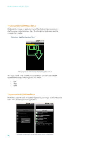 Mobile Threat Report Q1 2012




Trojan:Android/SMSLoader.A
SMSLoader.A arrives as an application named ‘Fail_Android.’ Upon execution, it
displays a progress bar to indicate that a file is being downloaded, along with a
message that is read as:

     “Attention! Wait for download file...”




                 Fake progress bar and message displayed by SMSLoader.A

This Trojan silently sends out SMS messages with the content “5+125 7-14-654-
13233359428100” to the following premium numbers:

     •	   5373
     •	   7250
     •	   7099




Trojan:Android/SMStealer.A
SMStealer.A pretends to be an “Updater” application, claiming to locate and correct
errors in the device’s system and applications.




              SMStealer.A claiming to locate and correct errors in the system
35
 