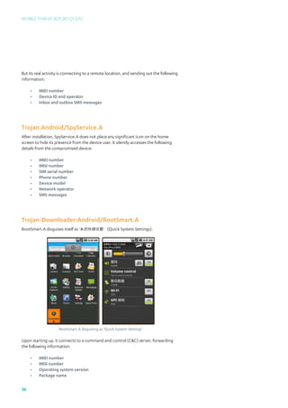 Mobile Threat Report Q1 2012




But its real activity is connecting to a remote location, and sending out the following
information:

     •	   IMEI number
     •	   Device ID and operator
     •	   Inbox and outbox SMS messages




Trojan:Android/SpyService.A
After installation, SpyService.A does not place any significant icon on the home
screen to hide its presence from the device user. It silently accesses the following
details from the compromised device:

     •	   IMEI number
     •	   IMSI number
     •	   SIM serial number
     •	   Phone number
     •	   Device model
     •	   Network operator
     •	   SMS messages




Trojan-Downloader:Android/RootSmart.A
RootSmart.A disguises itself as ‘系统快捷设置’(Quick System Settings).




                    RootSmart.A disguising as ‘Quick System Settings’

Upon starting up, it connects to a command and control (CC) server, forwarding
the following information:

     •	   IMEI number
     •	   IMSI number
     •	   Operating system version
     •	   Package name

36
 