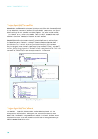 Mobile Threat Report Q1 2012




Trojan:SymbOS/Farewell.A
Farewell.A is programmed to terminate application processes with unique identifiers
(UIDs) belonging to anti-virus vendors. Upon installation, it executes its first binary,
which sends out an SMS message containing the text “I get home” to the number
‘13709586492.’ When it is being uninstalled, the first binary is once again executed,
sending a “Goodbye” message to the same recipient number.

Farewell.A’s installer also contains a launch point that will execute another binary
in the package when the device is booted. This second executable downloads a
configuration from a remote server, and proceeds to send out SMS messages.
Further network connections are made by using the regular HTTP stack and raw TCP
sockets. But for some reason, if the device is locked, any process that has “360” in its
name will be killed off before any network connection can be made.




                               Farewell.A saying ‘Goodbye’




Trojan:SymbOS/SivCaller.A
SivCaller.A is a Trojan that downloads and installs new components into the
compromised device, without needing any user intervention. When the main
executable is launched, it kills processes that belong to anti-virus products. It also
modifies bookmarks in the web browser, and intercepts incoming SMS messages
before they are placed in the inbox.




39
 