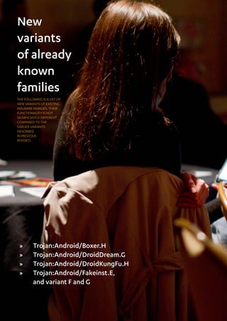 Mobile Threat Report Q1 2012

New
variants
of already
known
families
THE FOLLOWING IS A LIST OF
NEW VARIANTS OF EXISTING
MALWARE FAMILIES. THEIR
FUNCTIONALITY IS NOT
SIGNIFICANTLY DIFFERENT
COMPARED TO THE
EARLIER VARIANTS
DESCRIBED
IN PREVIOUS
REPORTS.




 »»      Trojan:Android/Boxer.H
 »»      Trojan:Android/DroidDream.G
 »»      Trojan:Android/DroidKungFu.H
 »»      Trojan:Android/Fakeinst.E,
         and variant F and G


44
 