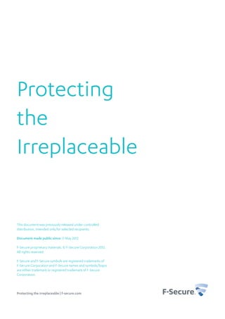 Protecting
the
Irreplaceable


This document was previously released under controlled
distribution, intended only for selected recipients.

Document made public since: 11 May 2012

F-Secure proprietary materials. © F-Secure Corporation 2012.
All rights reserved.

F-Secure and F-Secure symbols are registered trademarks of
F-Secure Corporation and F-Secure names and symbols/logos
are either trademark or registered trademark of F-Secure
Corporation.



Protecting the irreplaceable | f-secure.com
 