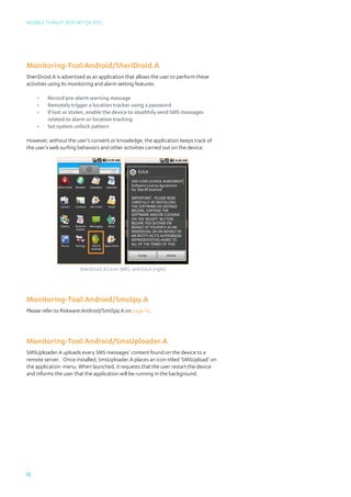 Mobile Threat Report Q4 2012




Monitoring-Tool:Android/SheriDroid.A
SheriDroid.A is advertised as an application that allows the user to perform these
activities using its monitoring and alarm setting features:

     •	   Record pre-alarm warning message
     •	   Remotely trigger a location tracker using a password
     •	   If lost or stolen, enable the device to stealthily send SMS messages 		
     	    related to alarm or location tracking
     •	   Set system unlock pattern

However, without the user’s consent or knowledge, the application keeps track of
the user’s web surfing behaviors and other activities carried out on the device.




                       SheriDroid.A’s icon (left), and EULA (right)




Monitoring-Tool:Android/SmsSpy.A
Please refer to Riskware:Android/SmsSpy.A on page 16.




Monitoring-Tool:Android/SmsUploader.A
SMSUploader.A uploads every SMS messages’ content found on the device to a
remote server. Once installed, SmsUploader.A places an icon titled ‘SMSUpload’ on
the application menu. When launched, it requests that the user restart the device
and informs the user that the application will be running in the background.




12
 