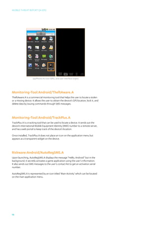 Mobile Threat Report Q4 2012




                     SpyPhone.A’s icon (left), and user interface (right)




Monitoring-Tool:Android/TheftAware.A
TheftAware.A is a commercial monitoring tool that helps the user to locate a stolen
or a missing device. It allows the user to obtain the device’s GPS location, lock it, and
delete data by issuing commands through SMS messages.




Monitoring-Tool:Android/TrackPlus.A
TrackPlus.A is a tracking tool that can be used to locate a device. It sends out the
device’s International Mobile Equipment Identity (IMEI) number to a remote server,
and has a web portal to keep track of the device’s location.

Once installed, TrackPlus.A does not place an icon on the application menu but
appears as a transparent widget on the device.




Riskware:Android/AutoRegSMS.A
Upon launching, AutoRegSMS.A displays the message “Hello, Android” but in the
background, it secretly activates a game application using the user’s information.
It also sends out SMS messages to the user’s contact list to get an activation serial
number.

AutoRegSMS.A is represented by an icon titled ‘Main Activity’ which can be located
on the main application menu.




14
 