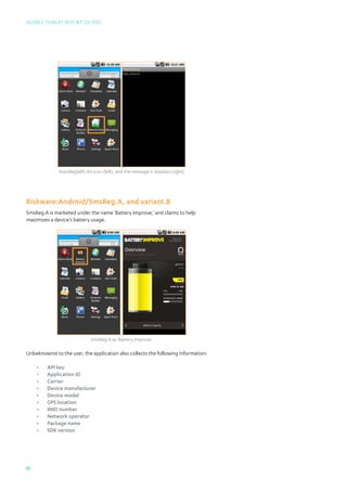 Mobile Threat Report Q4 2012




              AutoRegSMS.A’s icon (left), and the message it displays (right)




Riskware:Android/SmsReg.A, and variant.B
SmsReg.A is marketed under the name ‘Battery Improve,’ and claims to help
maximizes a device’s battery usage.




                              SmsReg.A as ‘Battery Improve’

Unbeknownst to the user, the application also collects the following information:

     •	   API key
     •	   Application ID
     •	   Carrier
     •	   Device manufacturer
     •	   Device model
     •	   GPS location
     •	   IMEI number
     •	   Network operator
     •	   Package name
     •	   SDK version




15
 