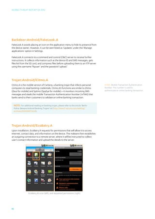 Mobile Threat Report Q4 2012




Backdoor:Android/FakeLook.A
FakeLook.A avoids placing an icon on the application menu to hide its presence from
the device owner. However, it can be seen listed as ‘Updates’ under the ‘Manage
applications’ option in Settings.

FakeLook.A connects to a command and control (CC) server to receive further
instructions. It collects information such as the device ID and SMS messages, gets
files list from the SD card, and compress files before uploading them to an FTP server
using the username ‘ftpuser’ and the password ‘upload.’




Trojan:Android/Citmo.A
Citmo.A is the mobile version of Carberp, a banking trojan that infects personal           mTAN: Mobile Transaction Authentication
computers to steal banking credentials. Citmo.A’s functions are similar to Zitmo           Number. This number is used to
(Zeus for mobile) and Spitmo (SpyEye for mobile)—it monitors incoming SMS                  authenticate an online banking transaction.
messages and steals the mobile Transaction Authentication Number (mTAN) that
banks send to their customers to validate an online banking transaction.


     NOTE: For additional reading on banking trojan, please refer to the article ‘Berlin
     Police: Beware Android Banking Trojans’ at (http://www.f-secure.com/weblog/
     archives/00002457.html).




Trojan:Android/EcoBatry.A
Upon installation, EcoBatry.A requests for permissions that will allow it to access
Internet, contact data, and information on the device. The malware then establishes
an outgoing connection to a remote server, where it will be instructed to collect
user’s contact information and upload the details to the server.




                     EcoBatry.A’s icon (left), and requested permissions (right)




19
 