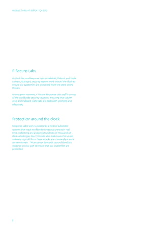 Mobile Threat Report Q4 2012




F-Secure Labs
At the F-Secure Response Labs in Helsinki, Finland, and Kuala
Lumpur, Malaysia, security experts work around the clock to
ensure our customers are protected from the latest online
threats.

At any given moment, F-Secure Response Labs staff is on top
of the worldwide security situation, ensuring that sudden
virus and malware outbreaks are dealt with promptly and
effectively.




Protection around the clock
Response Labs work is assisted by a host of automatic
systems that track worldwide threat occurences in real
time, collecting and analyzing hundreds of thousands of
data samples per day. Criminals who make use of virus and
malware to profit from these attacks are constantly at work
on new threats. This situation demands around the clock
vigilance on our part to ensure that our customers are
protected.




2
 