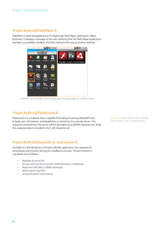 Mobile Threat Report Q4 2012




Trojan:Android/FakeFlash.A
FakeFlash.A takes the appearance of a legitimate Flash Player application. When
launched, it displays a message to the user notifying that the Flash Player application
has been successfully installed, and then redirects the user to another website.




          FakeFlash.A’s icon (left), and the application it supposedly has installed (right)




Trojan:Android/FakeGuard.A
FakeGuard.A is a malware that is capable of handling incoming SMS/WAP Push.                    WAP Push: A specially encoded message
It steals user information, and establishes a connection to a remote server. The               that includes a link to a WAP address.
response received from the server will be decoded using MS949 character set, while
the outgoing data is encoded in EUC_KR character set.




Trojan:Android/GeoFake.A, and variant B
GeoFake.A is distributed as a Chinese calendar application, but requests for
unnecessary permissions during the installation process. The permissions it
requested are as follows:

     •	    Manage account list
     •	    Access and use the account’s authentication credentials
     •	    Read and edit SMS or MMS messages
     •	    Read system log files
     •	    Access location information




20
 