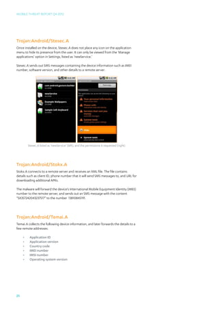 Mobile Threat Report Q4 2012




Trojan:Android/Stesec.A
Once installed on the device, Stesec.A does not place any icon on the application
menu to hide its presence from the user. It can only be viewed from the ‘Manage
applications’ option in Settings, listed as ‘newService.’

Stesec.A sends out SMS messages containing the device information such as IMEI
number, software version, and other details to a remote server.




          Stesec.A listed as ‘newService’ (left), and the permissions it requested (right)




Trojan:Android/Stokx.A
Stokx.A connects to a remote server and receives an XML file. The file contains
details such as client ID, phone number that it will send SMS messages to, and URL for
downloading additional APKs.

The malware will forward the device’s International Mobile Equipment Identity (IMEI)
number to the remote server, and sends out an SMS message with the content
“SX357242043237517” to the number 13810845191.




Trojan:Android/Temai.A
Temai.A collects the following device information, and later forwards the details to a
few remote addresses:

     •	    Application ID
     •	    Application version
     •	    Country code
     •	    IMEI number
     •	    IMSI number
     •	    Operating system version




25
 