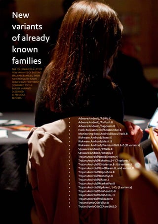 New
variants
of already
known
families
THE FOLLOWING IS A LIST OF
NEW VARIANTS OF EXISTING
MALWARE FAMILIES. THEIR
FUNCTIONALITY IS NOT
SIGNIFICANTLY DIFFERENT
COMPARED TO THE
EARLIER VARIANTS
DESCRIBED
IN PREVIOUS
REPORTS.




                             »»   Adware:Android/AdWo.C
                             »»   Adware:Android/AirPush.B
                             »»   Adware:Android/Gappusin.B
                             »»   Hack-Tool:Android/SmsBomber.B
                             »»   Monitoring-Tool:Android/AccuTrack.B
                             »»   Riskware:Android/Boxer.E
                             »»   Riskware:Android/Maxit.B
                             »»   Riskware:Android/PremiumSMS.F-Z (21 variants)
                             »»   Spyware:Android/EWalls.B
                             »»   Spyware:Android/SmsSpy.I
                             »»   Trojan:Android/DroidDream.H
                             »»   Trojan:Android/FakeInst.S-Y (7 variants)
                             »»   Trojan:Android/GinMaster.E-J (6 variants)
                             »»   Trojan:Android/GoldDream.B, and variant D
                             »»   Trojan:Android/HippoSms.B
                             »»   Trojan:Android/IconoSys.B
                             »»   Trojan:Android/JiFake.J
                             »»   Trojan:Android/MarketPay.B
                             »»   Trojan:Android/OpFake.I, L-O, (5 variants)
                             »»   Trojan:Android/SmsSend.E-G
                             »»   Trojan:Android/SmsSpy.G, H
                             »»   Trojan:Android/Vdloader.B
                             »»   Trojan:SymbOS/Foliur.B
                             »»   Trojan:SymbOS/CCAsrvSMS.D
 