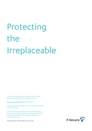 Protecting
the
Irreplaceable



This document was previously released under controlled
distribution, intended only for selected recipients.

Document made public since: 7 March 2013

F-Secure proprietary materials. © F-Secure Corporation 2013.
All rights reserved.

F-Secure and F-Secure symbols are registered trademarks
of F-Secure Corporation and F-Secure names and symbols/
logos are either trademark or registered trademark of
F-Secure Corporation.

Protecting the irreplaceable | f-secure.com
 