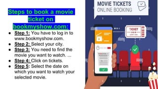 Steps to book a movie
ticket on
bookmyshow.com:
● Step 1: You have to log in to
www.bookmyshow.com.
● Step 2: Select your city.
● Step 3: You need to find the
movie you want to watch. ...
● Step 4: Click on tickets.
● Step 5: Select the date on
which you want to watch your
selected movie.
 
