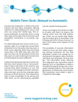 Mobile Time Clock: Manual vs Automatic
Any business looking for a mobile time clock
solution will find many companies offering
solutions for field employees to clock in and
clock out using their mobile App. This re-
quires employees to manually clock in using
their Apps at the right time so that time and
attendance information is accurately cap-
tured.
For field employees who clock in and out us-
ing their Apps, it is a tough ask to have them
remember to do this every time they start or
finish a job, especially when they are visiting
many sites in the field every day. One mis-
take can mess up the estimation of the time
they spent at a job rendering the whole time
and attendance process ineffective.
myGeoTracking has pioneered a smarter mo-
bile time clock solution that is “zero-touch”,
which means that there is NO need for any
manual entry while clocking in or out. The
App runs in the background while automati-
cally clocking in and out the employee when
they start or finish their job. This requires the
App to have knowledge of the various job
sites which can be automatically uploaded
into the myGeoTracking system.
As you can imagine, this solution is high-
ly accurate and does not require any
manual action from the field employ-
ees. Check out our earlier blog “Realiz-
ing the elusive goal of Automatic Time
Clocking with Strict Privacy Controls” to
learn more about other aspects of this
solution.
The possibility of accurate information
collection from the field while requir-
ing minimal interaction for the field
employees creates cost savings by re-
ducing work disruption, data correction
overhead and employee training bud-
get. This information when captured
and integrated into back-office payroll
systems such as QuickBooks creates a
truly efficient payroll solution for a Com-
pany’s mobile workforce. This is the new
generation of mobile time clock solution
that businesses must adopt to gain a
competitive advantage.
www.mygeotracking.com
Contact Us
info@abaq.us
+1-415-49-MYGEO
 