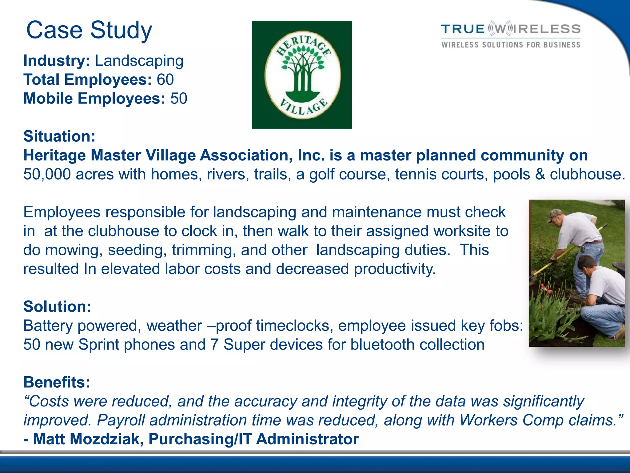 Case Study
Industry: Landscaping
Total Employees: 60
Mobile Employees: 50

Situation:
Heritage Master Village Association, Inc. is a master planned community on
50,000 acres with homes, rivers, trails, a golf course, tennis courts, pools & clubhouse.

Employees responsible for landscaping and maintenance must check
in at the clubhouse to clock in, then walk to their assigned worksite to
do mowing, seeding, trimming, and other landscaping duties. This
resulted In elevated labor costs and decreased productivity.

Solution:
Battery powered, weather –proof timeclocks, employee issued key fobs:
50 new Sprint phones and 7 Super devices for bluetooth collection

Benefits:
“Costs were reduced, and the accuracy and integrity of the data was significantly
improved. Payroll administration time was reduced, along with Workers Comp claims.”
- Matt Mozdziak, Purchasing/IT Administrator
 