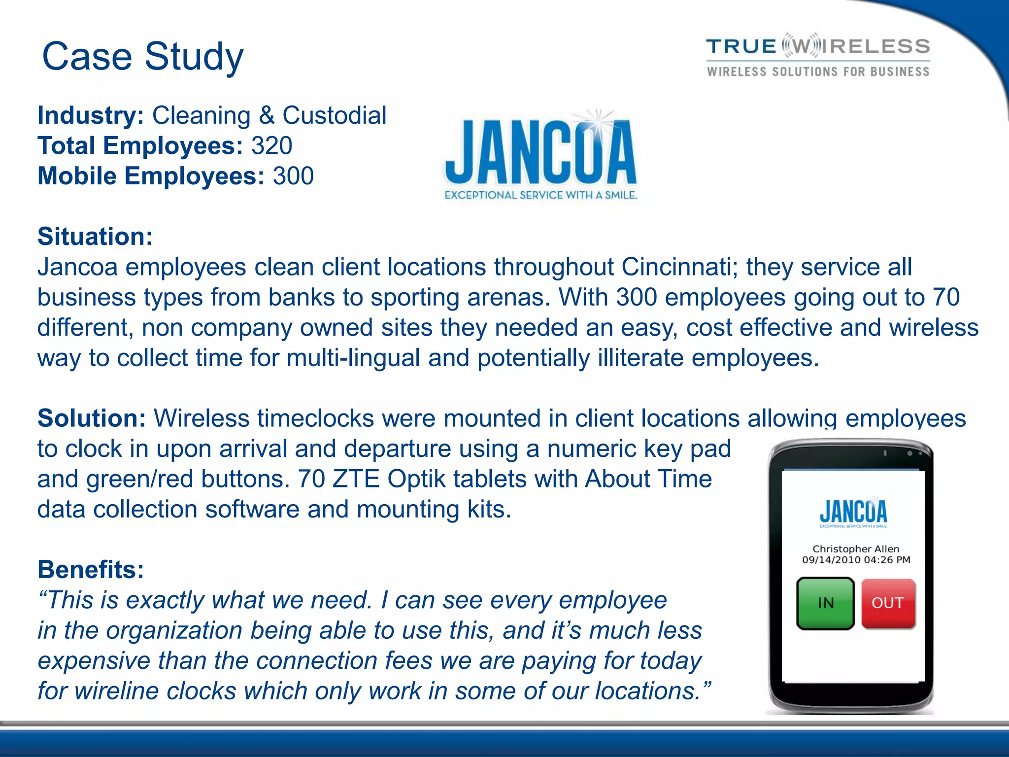 Case Study
Industry: Cleaning & Custodial
Total Employees: 320
Mobile Employees: 300

Situation:
Jancoa employees clean client locations throughout Cincinnati; they service all
business types from banks to sporting arenas. With 300 employees going out to 70
different, non company owned sites they needed an easy, cost effective and wireless
way to collect time for multi-lingual and potentially illiterate employees.

Solution: Wireless timeclocks were mounted in client locations allowing employees
to clock in upon arrival and departure using a numeric key pad
and green/red buttons. 70 ZTE Optik tablets with About Time
data collection software and mounting kits.

Benefits:
“This is exactly what we need. I can see every employee
in the organization being able to use this, and it’s much less
expensive than the connection fees we are paying for today
for wireline clocks which only work in some of our locations.”
 