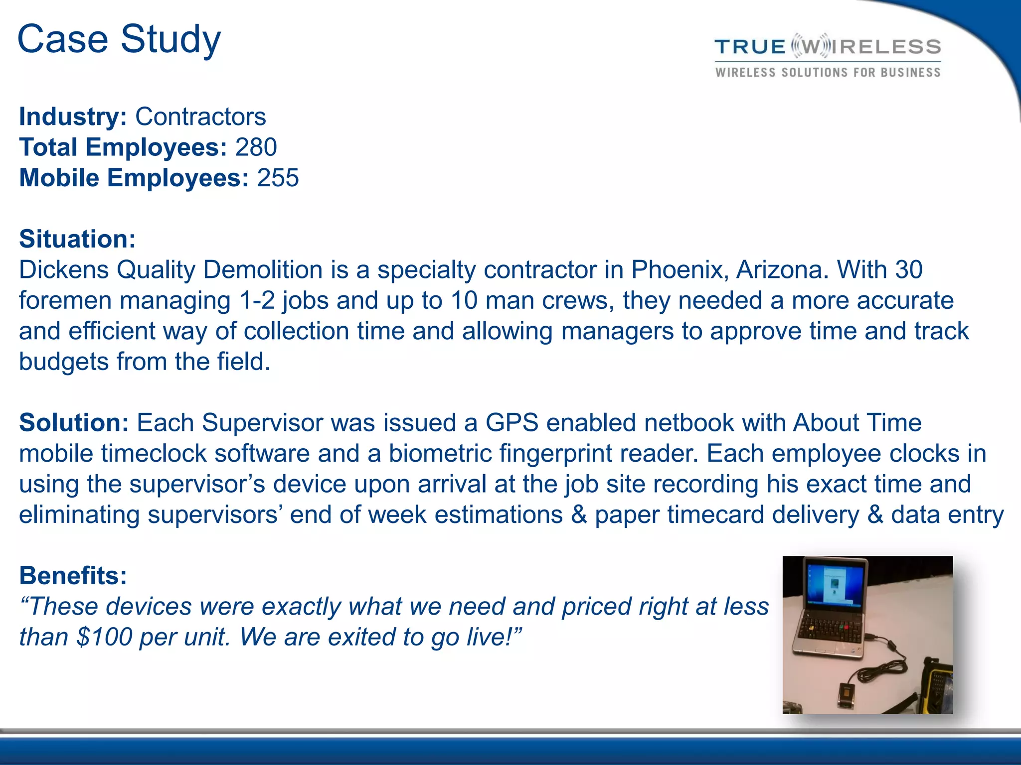 Case Study
Industry: Contractors
Total Employees: 280
Mobile Employees: 255

Situation:
Dickens Quality Demolition is a specialty contractor in Phoenix, Arizona. With 30
foremen managing 1-2 jobs and up to 10 man crews, they needed a more accurate
and efficient way of collection time and allowing managers to approve time and track
budgets from the field.

Solution: Each Supervisor was issued a GPS enabled netbook with About Time
mobile timeclock software and a biometric fingerprint reader. Each employee clocks in
using the supervisor’s device upon arrival at the job site recording his exact time and
eliminating supervisors’ end of week estimations & paper timecard delivery & data entry

Benefits:
“These devices were exactly what we need and priced right at less
than $100 per unit. We are exited to go live!”
 