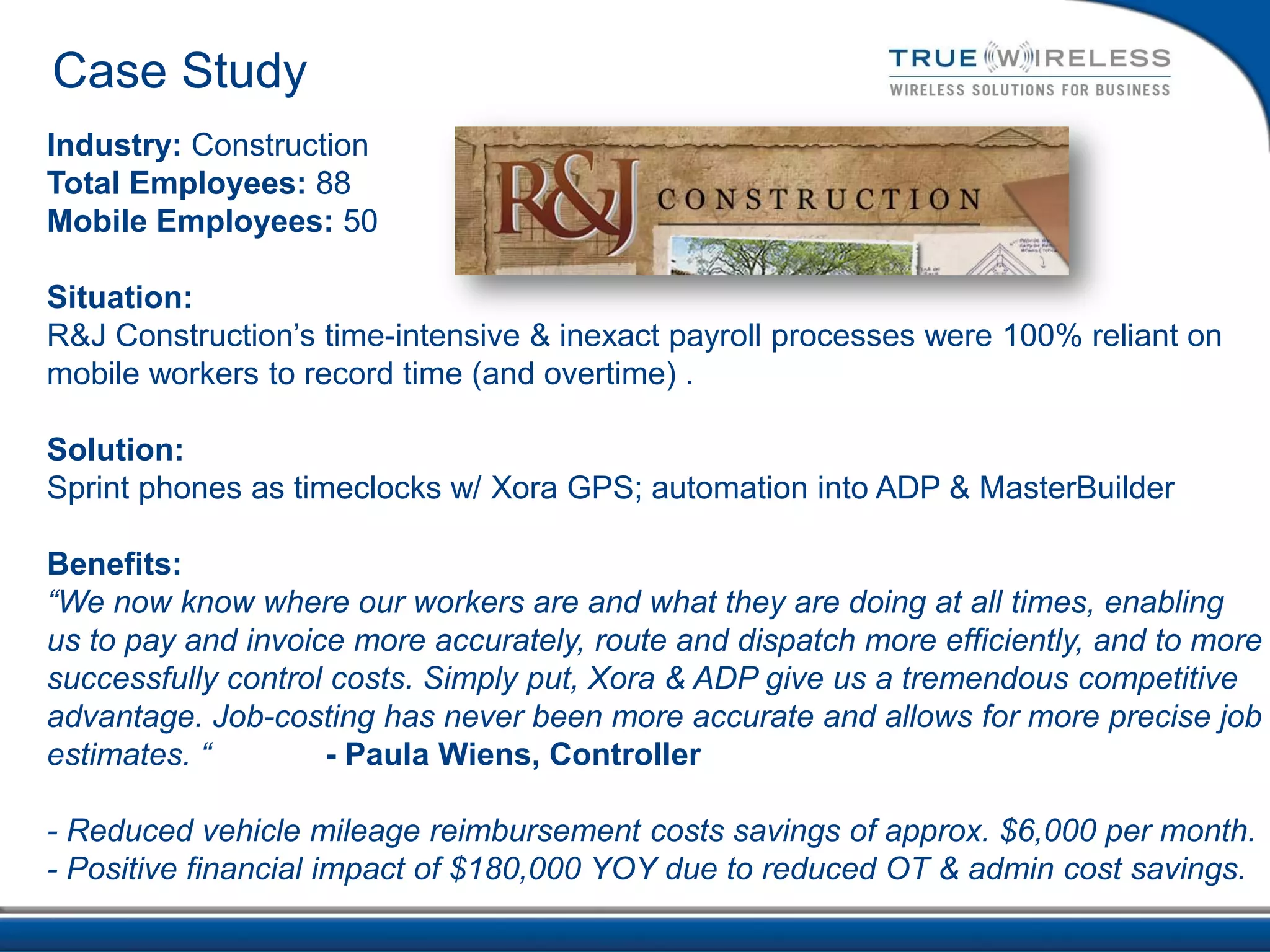 Case Study
Industry: Construction
Total Employees: 88
Mobile Employees: 50

Situation:
R&J Construction’s time-intensive & inexact payroll processes were 100% reliant on
mobile workers to record time (and overtime) .

Solution:
Sprint phones as timeclocks w/ Xora GPS; automation into ADP & MasterBuilder

Benefits:
“We now know where our workers are and what they are doing at all times, enabling
us to pay and invoice more accurately, route and dispatch more efficiently, and to more
successfully control costs. Simply put, Xora & ADP give us a tremendous competitive
advantage. Job-costing has never been more accurate and allows for more precise job
estimates. “        - Paula Wiens, Controller

- Reduced vehicle mileage reimbursement costs savings of approx. $6,000 per month.
- Positive financial impact of $180,000 YOY due to reduced OT & admin cost savings.
 