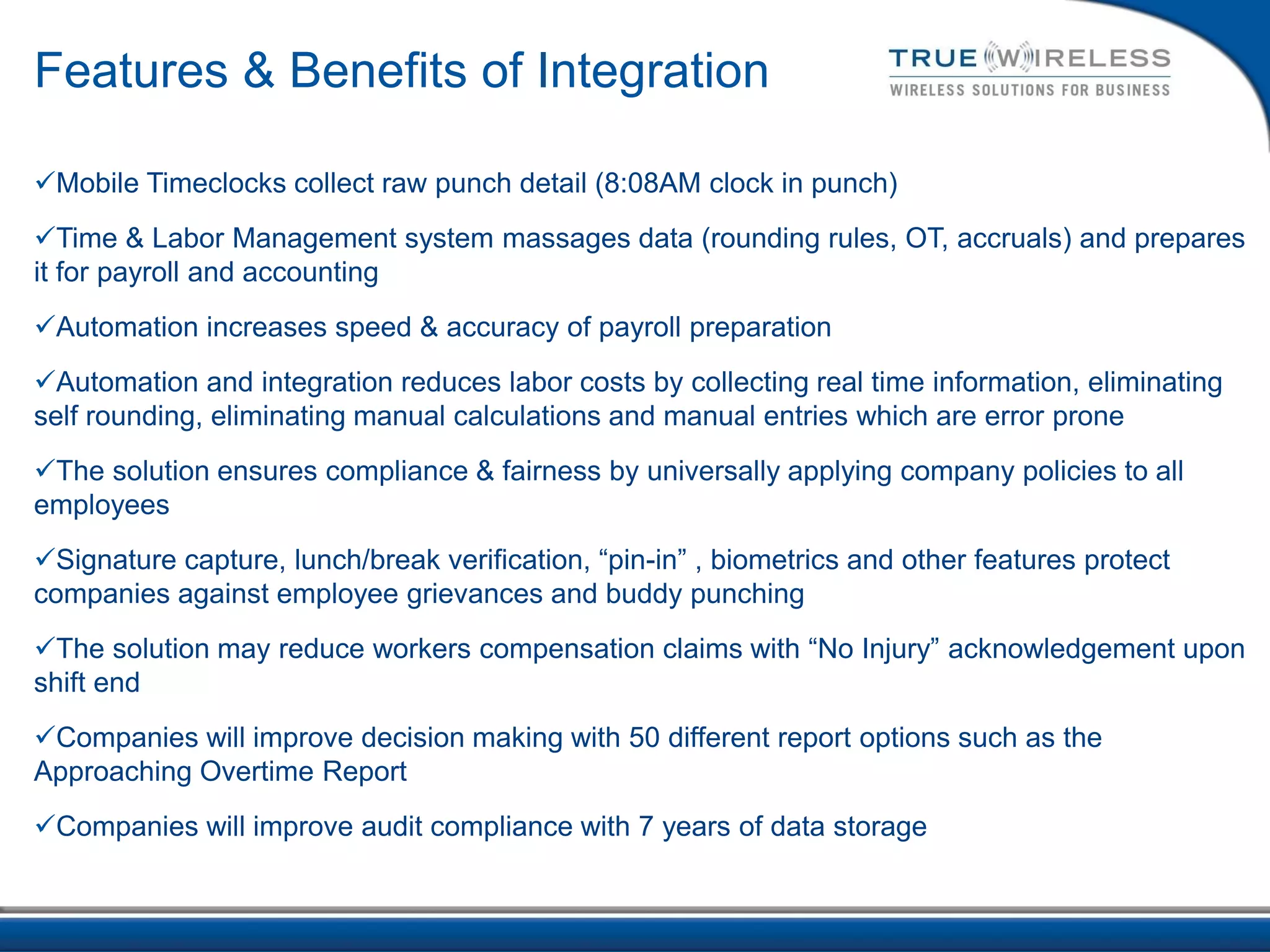 Features & Benefits of Integration

Mobile Timeclocks collect raw punch detail (8:08AM clock in punch)
Time & Labor Management system massages data (rounding rules, OT, accruals) and prepares
it for payroll and accounting
Automation increases speed & accuracy of payroll preparation
Automation and integration reduces labor costs by collecting real time information, eliminating
self rounding, eliminating manual calculations and manual entries which are error prone
The solution ensures compliance & fairness by universally applying company policies to all
employees
Signature capture, lunch/break verification, “pin-in” , biometrics and other features protect
companies against employee grievances and buddy punching
The solution may reduce workers compensation claims with “No Injury” acknowledgement upon
shift end
Companies will improve decision making with 50 different report options such as the
Approaching Overtime Report
Companies will improve audit compliance with 7 years of data storage
 