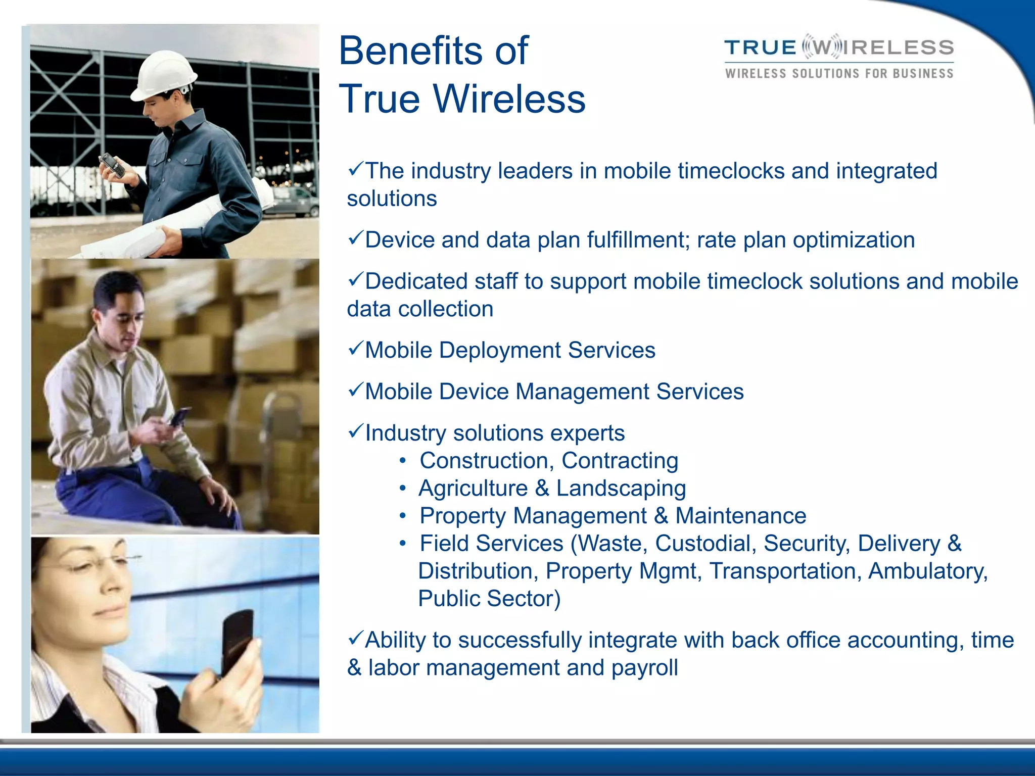 Benefits of
True Wireless
The industry leaders in mobile timeclocks and integrated
solutions
Device and data plan fulfillment; rate plan optimization
Dedicated staff to support mobile timeclock solutions and mobile
data collection
Mobile Deployment Services
Mobile Device Management Services
Industry solutions experts
    • Construction, Contracting
    • Agriculture & Landscaping
    • Property Management & Maintenance
    • Field Services (Waste, Custodial, Security, Delivery &
      Distribution, Property Mgmt, Transportation, Ambulatory,
      Public Sector)
Ability to successfully integrate with back office accounting, time
& labor management and payroll
 