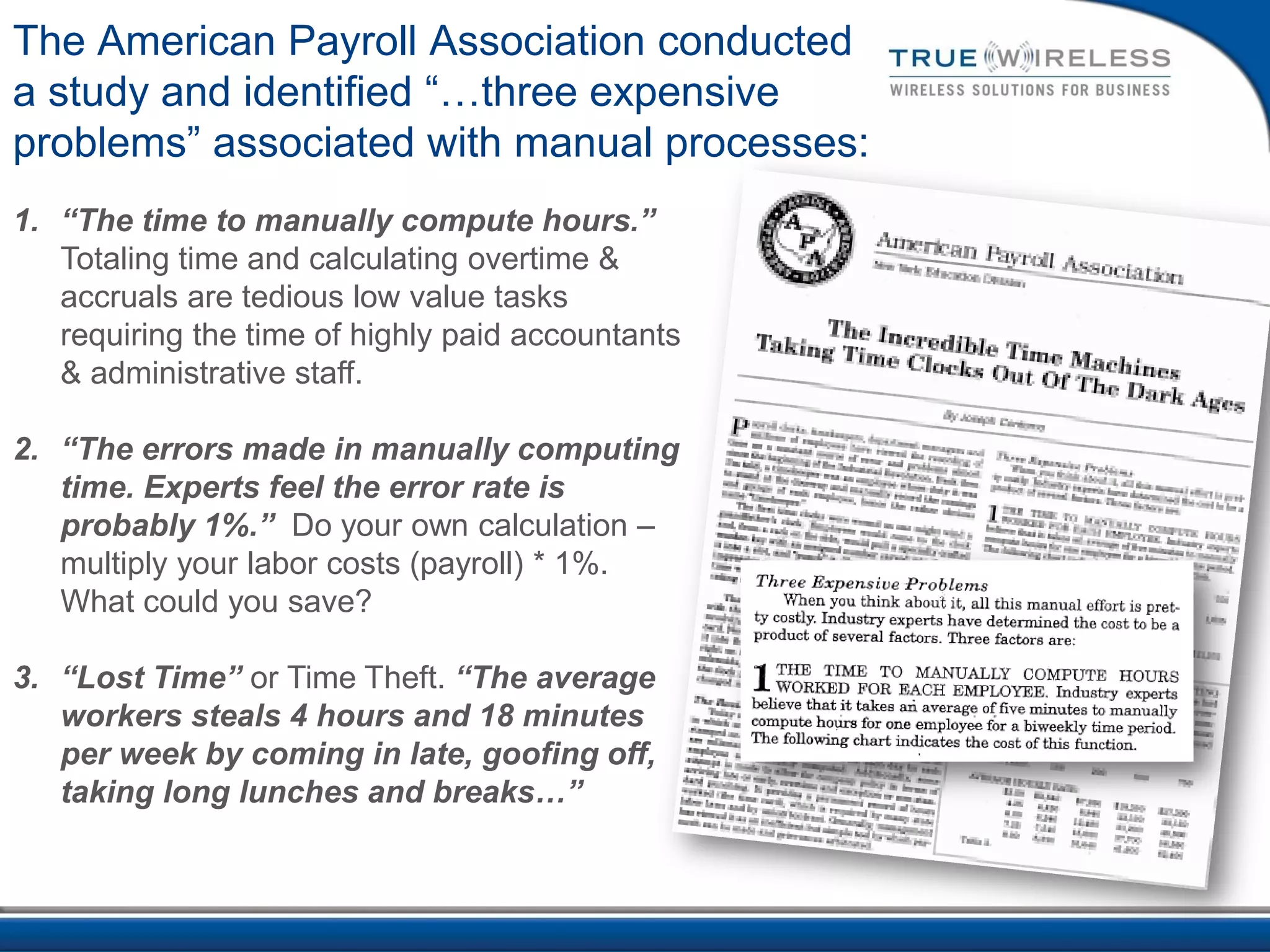 The American Payroll Association conducted
a study and identified “…three expensive
problems” associated with manual processes:
1. “The time to manually compute hours.”
   Totaling time and calculating overtime &
   accruals are tedious low value tasks
   requiring the time of highly paid accountants
   & administrative staff.

2. “The errors made in manually computing
   time. Experts feel the error rate is
   probably 1%.” Do your own calculation –
   multiply your labor costs (payroll) * 1%.
   What could you save?

3. “Lost Time” or Time Theft. “The average
   workers steals 4 hours and 18 minutes
   per week by coming in late, goofing off,
   taking long lunches and breaks…”
 