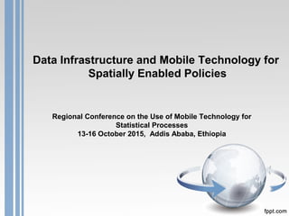 Data Infrastructure and Mobile Technology for
Spatially Enabled Policies
Regional Conference on the Use of Mobile Technology for
Statistical Processes
13-16 October 2015, Addis Ababa, Ethiopia
 