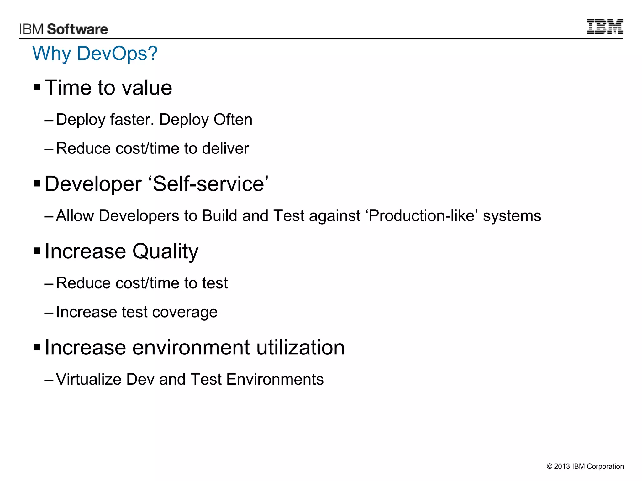 © 2013 IBM Corporation
Why DevOps?
Time to value
– Deploy faster. Deploy Often
– Reduce cost/time to deliver
Developer „Self-service‟
– Allow Developers to Build and Test against „Production-like‟ systems
Increase Quality
– Reduce cost/time to test
– Increase test coverage
Increase environment utilization
– Virtualize Dev and Test Environments
 