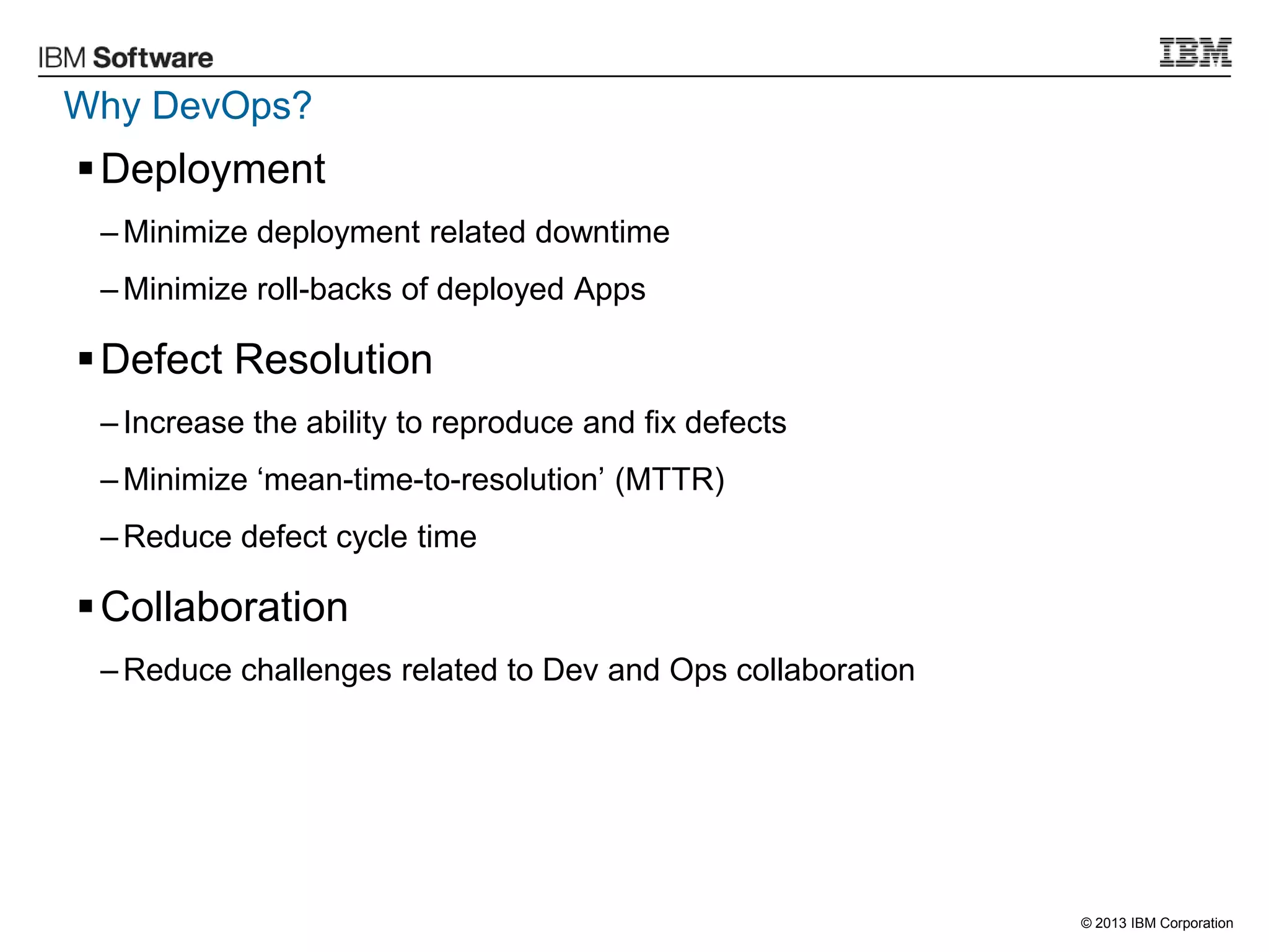 © 2013 IBM Corporation
Why DevOps?
Deployment
– Minimize deployment related downtime
– Minimize roll-backs of deployed Apps
Defect Resolution
– Increase the ability to reproduce and fix defects
– Minimize „mean-time-to-resolution‟ (MTTR)
– Reduce defect cycle time
Collaboration
– Reduce challenges related to Dev and Ops collaboration
 