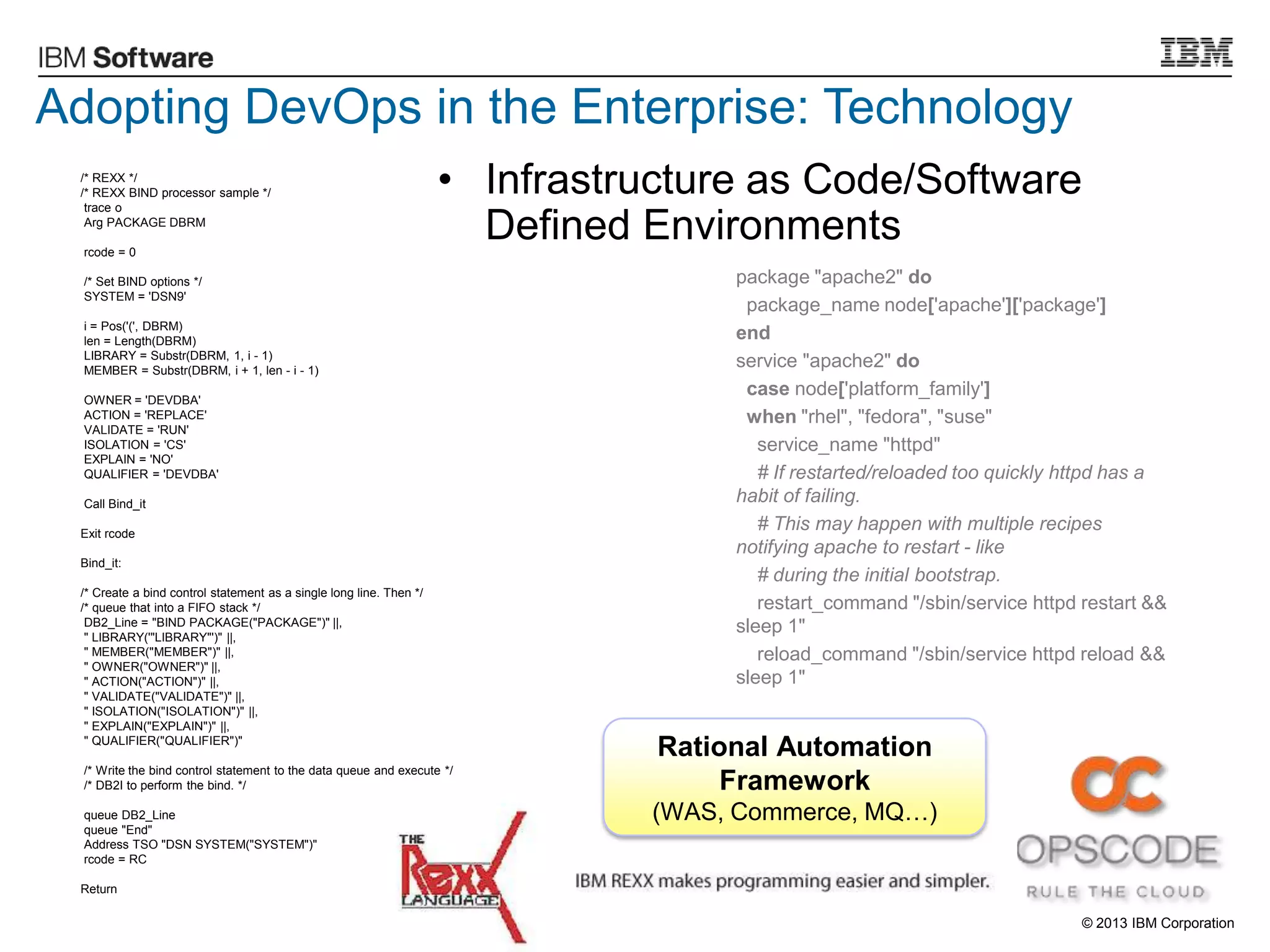 © 2013 IBM Corporation
• Infrastructure as Code/Software
Defined Environments
package "apache2" do
package_name node['apache']['package']
end
service "apache2" do
case node['platform_family']
when "rhel", "fedora", "suse"
service_name "httpd"
# If restarted/reloaded too quickly httpd has a
habit of failing.
# This may happen with multiple recipes
notifying apache to restart - like
# during the initial bootstrap.
restart_command "/sbin/service httpd restart &&
sleep 1"
reload_command "/sbin/service httpd reload &&
sleep 1"
/* REXX */
/* REXX BIND processor sample */
trace o
Arg PACKAGE DBRM
rcode = 0
/* Set BIND options */
SYSTEM = 'DSN9'
i = Pos('(', DBRM)
len = Length(DBRM)
LIBRARY = Substr(DBRM, 1, i - 1)
MEMBER = Substr(DBRM, i + 1, len - i - 1)
OWNER = 'DEVDBA'
ACTION = 'REPLACE'
VALIDATE = 'RUN'
ISOLATION = 'CS'
EXPLAIN = 'NO'
QUALIFIER = 'DEVDBA'
Call Bind_it
Exit rcode
Bind_it:
/* Create a bind control statement as a single long line. Then */
/* queue that into a FIFO stack */
DB2_Line = "BIND PACKAGE("PACKAGE")" ||,
" LIBRARY('"LIBRARY"')" ||,
" MEMBER("MEMBER")" ||,
" OWNER("OWNER")" ||,
" ACTION("ACTION")" ||,
" VALIDATE("VALIDATE")" ||,
" ISOLATION("ISOLATION")" ||,
" EXPLAIN("EXPLAIN")" ||,
" QUALIFIER("QUALIFIER")"
/* Write the bind control statement to the data queue and execute */
/* DB2I to perform the bind. */
queue DB2_Line
queue "End"
Address TSO "DSN SYSTEM("SYSTEM")"
rcode = RC
Return
Rational Automation
Framework
(WAS, Commerce, MQ…)
Adopting DevOps in the Enterprise: Technology
 