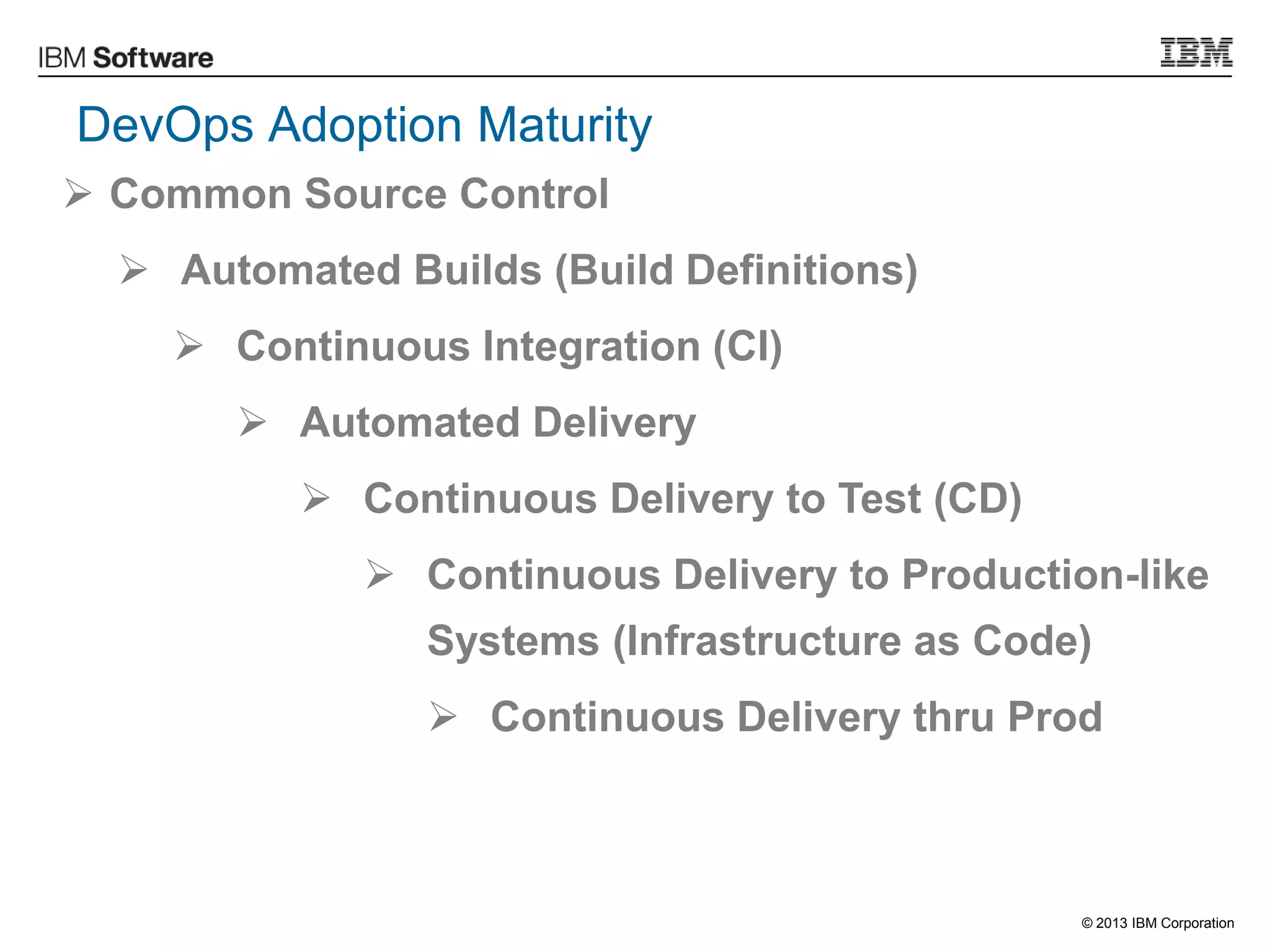 © 2013 IBM Corporation
DevOps Adoption Maturity
 Common Source Control
 Automated Builds (Build Definitions)
 Continuous Integration (CI)
 Automated Delivery
 Continuous Delivery to Test (CD)
 Continuous Delivery to Production-like
Systems (Infrastructure as Code)
 Continuous Delivery thru Prod
 