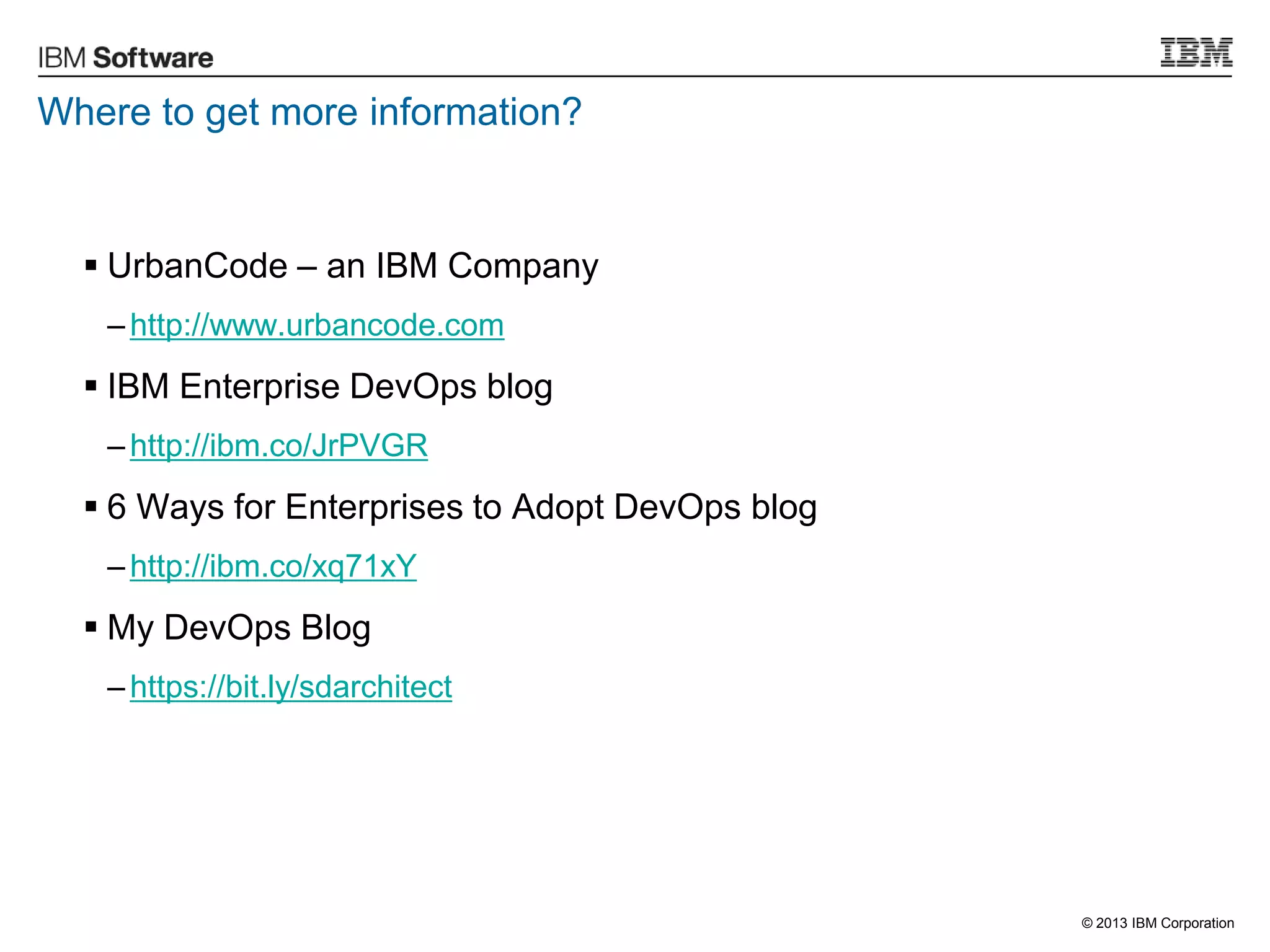 © 2013 IBM Corporation
Where to get more information?
 UrbanCode – an IBM Company
– http://www.urbancode.com
 IBM Enterprise DevOps blog
– http://ibm.co/JrPVGR
 6 Ways for Enterprises to Adopt DevOps blog
– http://ibm.co/xq71xY
 My DevOps Blog
– https://bit.ly/sdarchitect
 