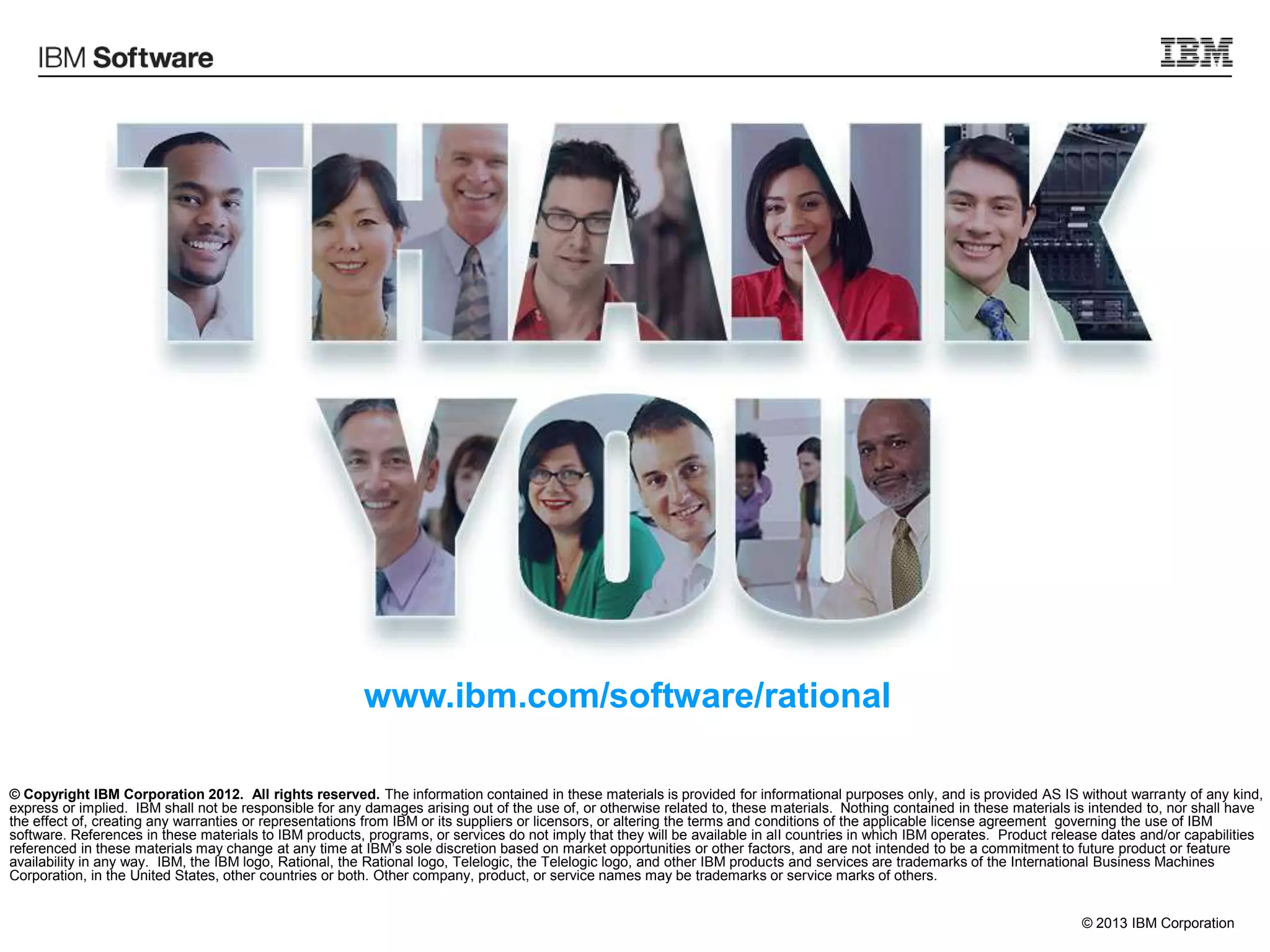 © 2013 IBM Corporation
© Copyright IBM Corporation 2012. All rights reserved. The information contained in these materials is provided for informational purposes only, and is provided AS IS without warranty of any kind,
express or implied. IBM shall not be responsible for any damages arising out of the use of, or otherwise related to, these materials. Nothing contained in these materials is intended to, nor shall have
the effect of, creating any warranties or representations from IBM or its suppliers or licensors, or altering the terms and conditions of the applicable license agreement governing the use of IBM
software. References in these materials to IBM products, programs, or services do not imply that they will be available in all countries in which IBM operates. Product release dates and/or capabilities
referenced in these materials may change at any time at IBM‟s sole discretion based on market opportunities or other factors, and are not intended to be a commitment to future product or feature
availability in any way. IBM, the IBM logo, Rational, the Rational logo, Telelogic, the Telelogic logo, and other IBM products and services are trademarks of the International Business Machines
Corporation, in the United States, other countries or both. Other company, product, or service names may be trademarks or service marks of others.
www.ibm.com/software/rational
 